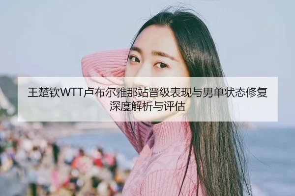 王楚钦WTT卢布尔雅那站晋级表现与男单状态修复深度解析与评估